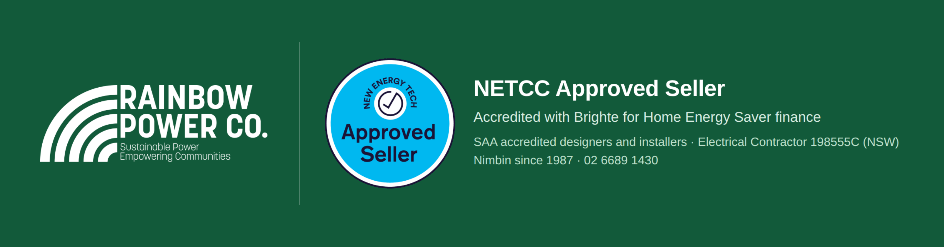 Rainbow Power Company is a NETCC Approved Seller, accredited with Brighte for Home Energy Saver finance, with SAA accredited designers and installers. Electrical Contractor 198555C (NSW). Nimbin since 1987. Phone 02 6689 1430.